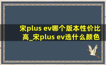 宋plus ev哪个版本性价比高_宋plus ev选什么颜色好